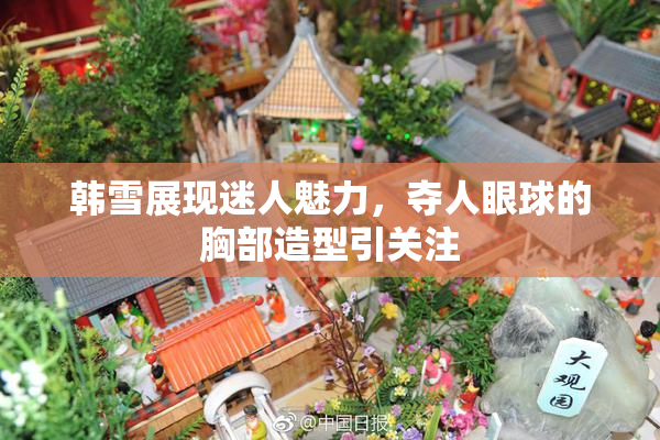 韩雪展现迷人魅力，夺人眼球的胸部造型引关注