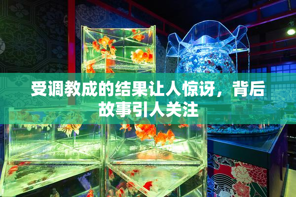 受调教成的结果让人惊讶，背后故事引人关注