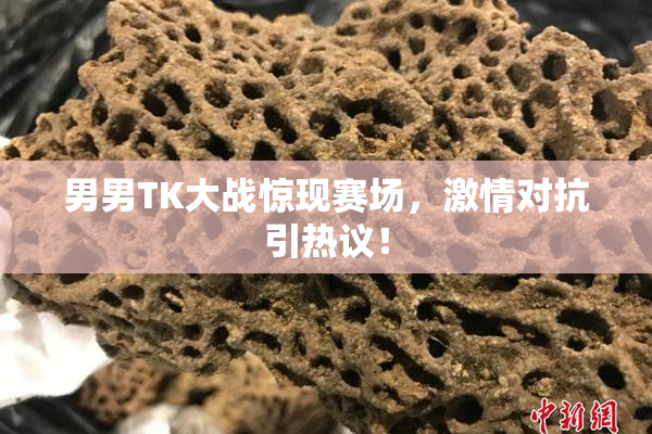 男男TK大战惊现赛场，激情对抗引热议！