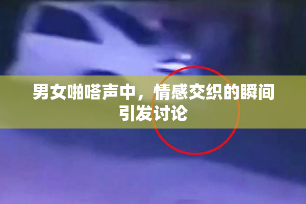 男女啪嗒声中，情感交织的瞬间引发讨论