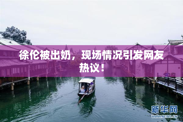 徐伦被出奶，现场情况引发网友热议！