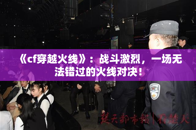 《cf穿越火线》：战斗激烈，一场无法错过的火线对决！
