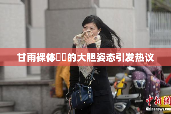甘雨裸体❌‌的大胆姿态引发热议