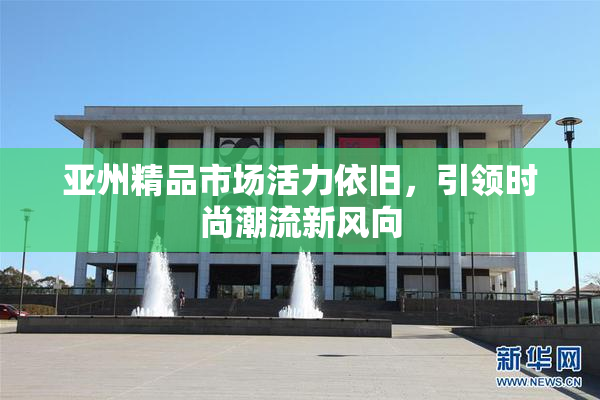 亚州精品市场活力依旧，引领时尚潮流新风向