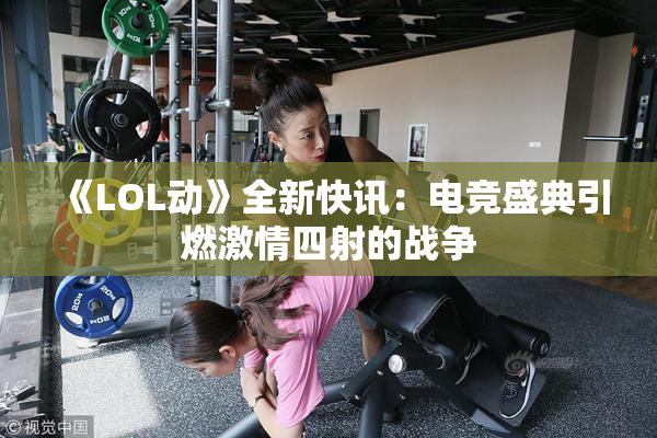 《LOL动》全新快讯：电竞盛典引燃激情四射的战争