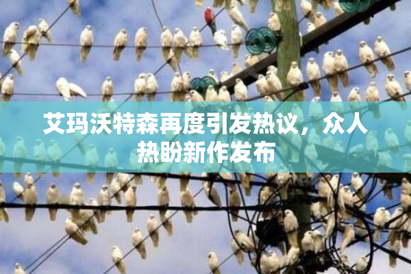 艾玛沃特森再度引发热议，众人热盼新作发布