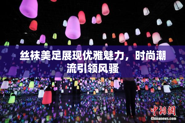 丝袜美足展现优雅魅力，时尚潮流引领风骚