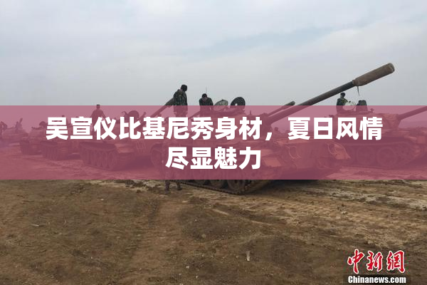 吴宣仪比基尼秀身材，夏日风情尽显魅力