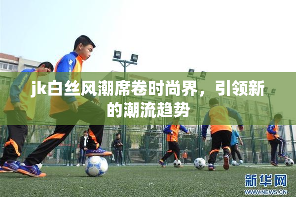 jk白丝风潮席卷时尚界，引领新的潮流趋势