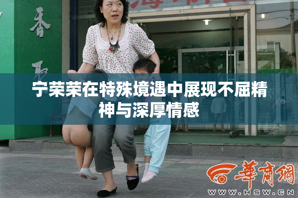 宁荣荣在特殊境遇中展现不屈精神与深厚情感