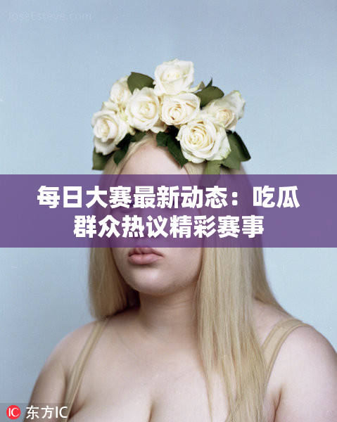 每日大赛最新动态：吃瓜群众热议精彩赛事