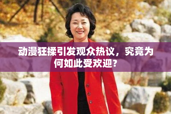 动漫狂揉引发观众热议，究竟为何如此受欢迎？