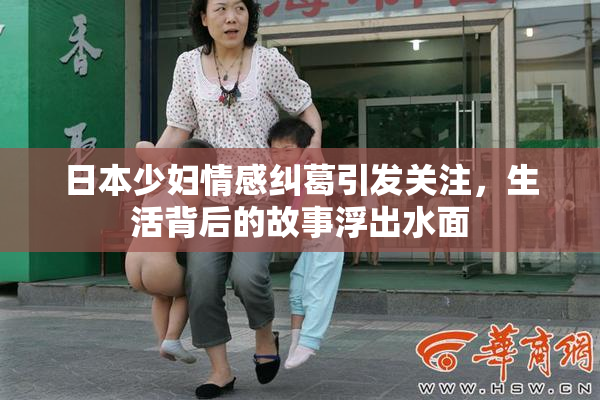 日本少妇情感纠葛引发关注，生活背后的故事浮出水面