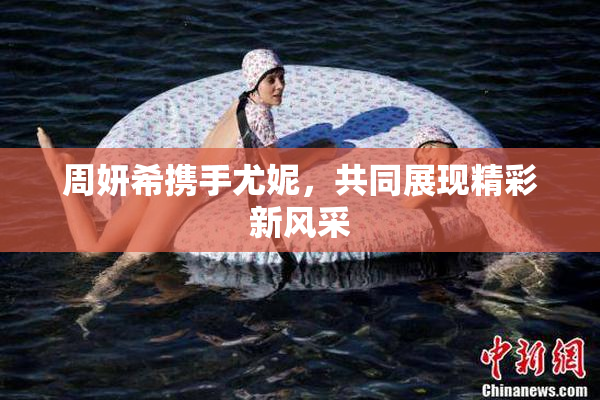 周妍希携手尤妮，共同展现精彩新风采