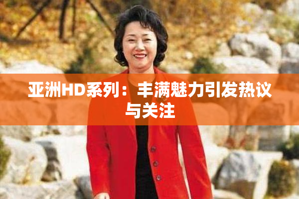 亚洲HD系列：丰满魅力引发热议与关注