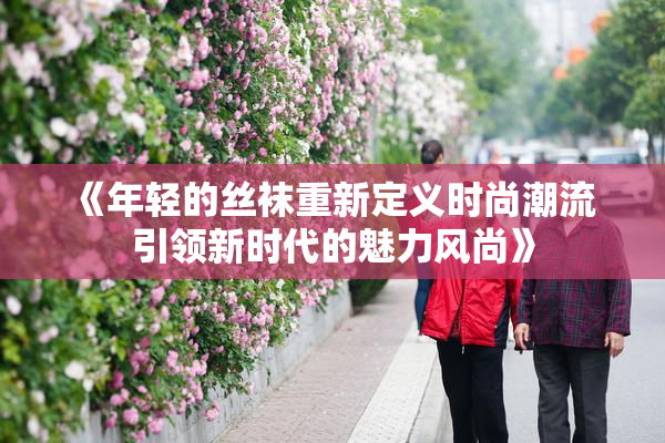 《年轻的丝袜重新定义时尚潮流 引领新时代的魅力风尚》