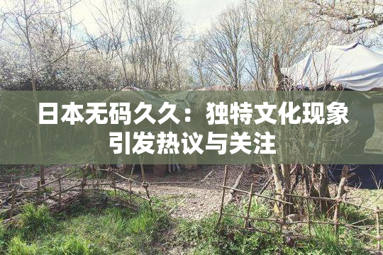 日本无码久久：独特文化现象引发热议与关注