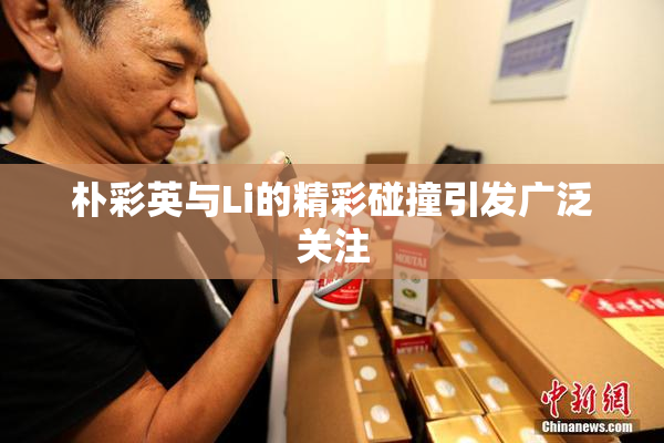 朴彩英与Li的精彩碰撞引发广泛关注