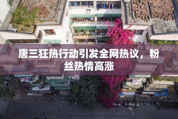 唐三狂热行动引发全网热议，粉丝热情高涨