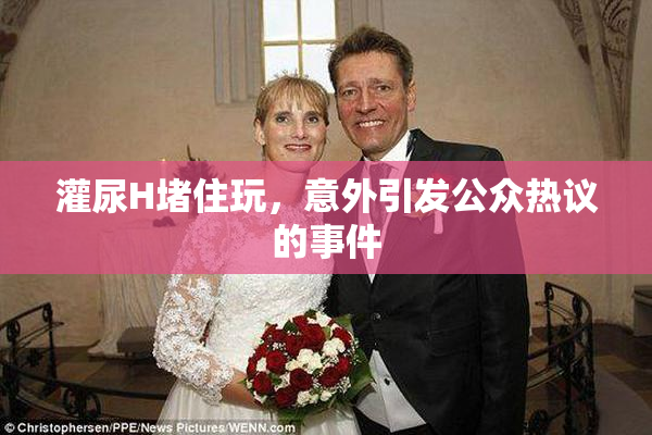 灌尿H堵住玩，意外引发公众热议的事件