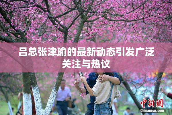 吕总张津瑜的最新动态引发广泛关注与热议