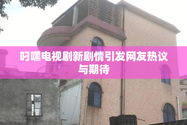 叼嘿电视剧新剧情引发网友热议与期待