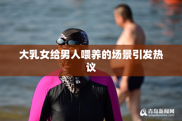 大乳女给男人喂养的场景引发热议