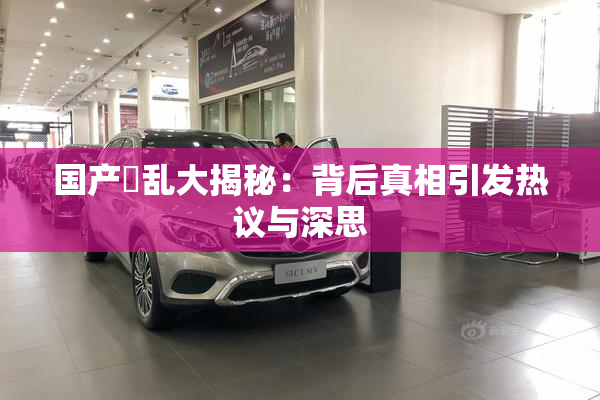 国产婬乱大揭秘：背后真相引发热议与深思
