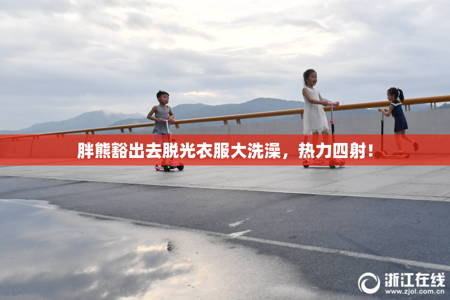 胖熊豁出去脱光衣服大洗澡，热力四射！