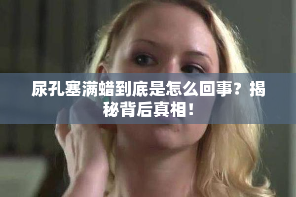 尿孔塞满蜡到底是怎么回事？揭秘背后真相！