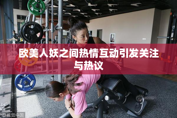 欧美人妖之间热情互动引发关注与热议