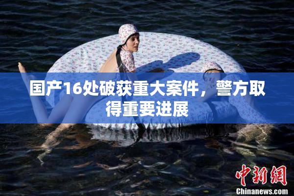 国产16处破获重大案件，警方取得重要进展