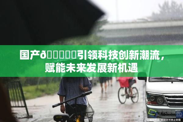 国产🔞❌‌引领科技创新潮流，赋能未来发展新机遇