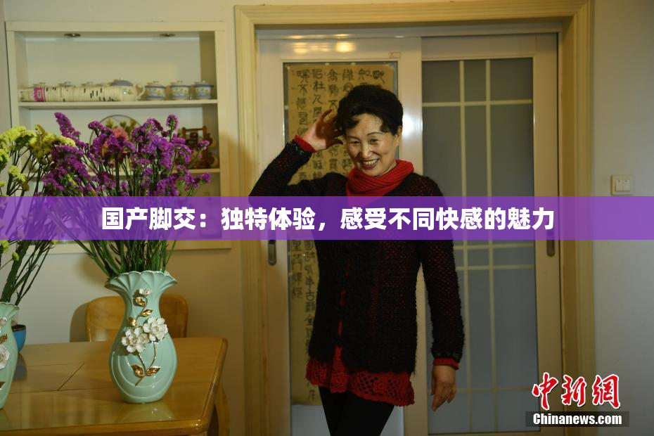 国产脚交：独特体验，感受不同快感的魅力