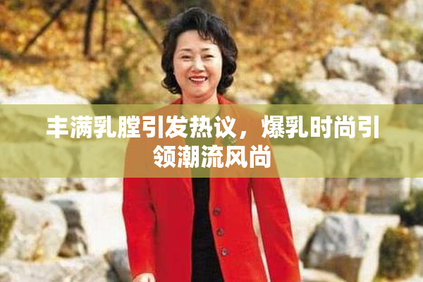 丰满乳膛引发热议，爆乳时尚引领潮流风尚