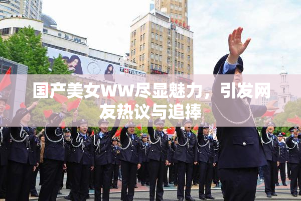 国产美女WW尽显魅力，引发网友热议与追捧