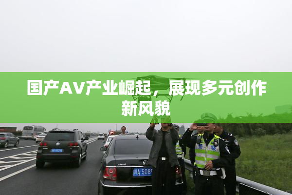 国产AV产业崛起，展现多元创作新风貌