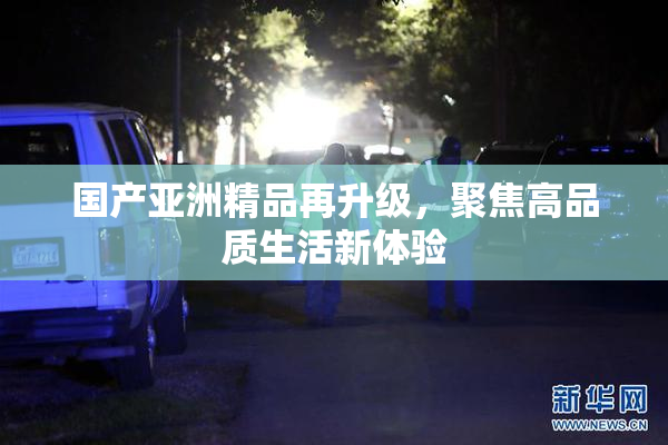 国产亚洲精品再升级，聚焦高品质生活新体验