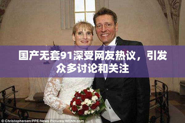 国产无套91深受网友热议，引发众多讨论和关注