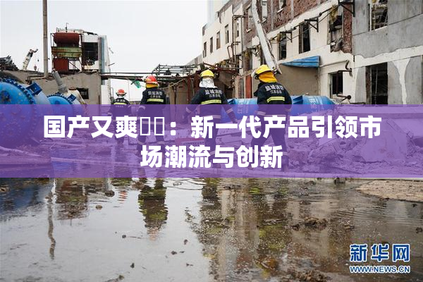 国产又爽❌‌：新一代产品引领市场潮流与创新