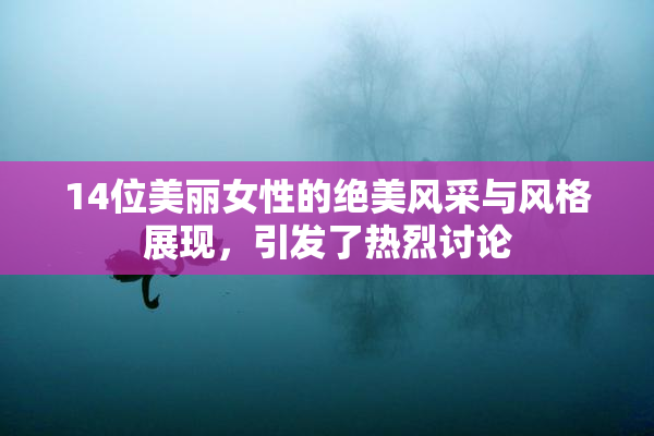 14位美丽女性的绝美风采与风格展现，引发了热烈讨论