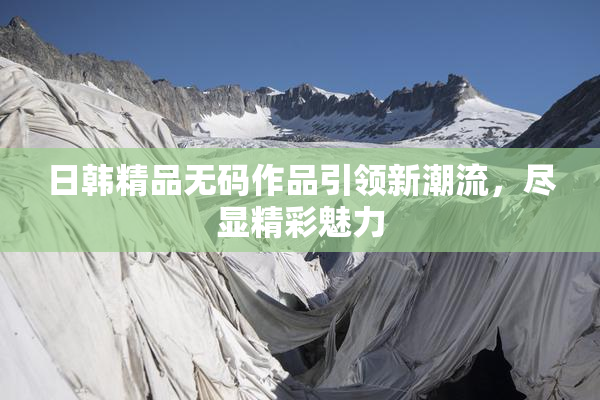 日韩精品无码作品引领新潮流，尽显精彩魅力