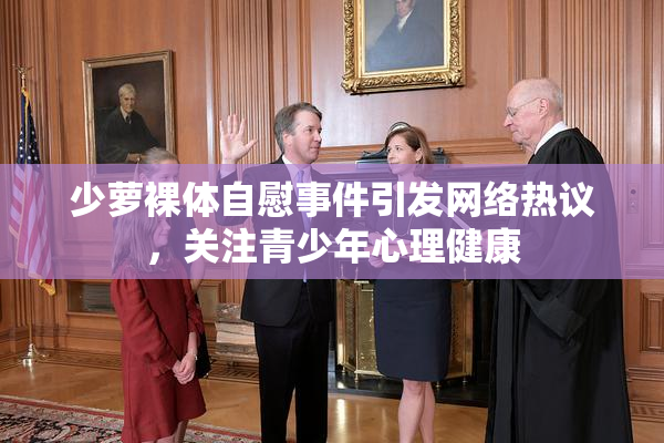 少萝裸体自慰事件引发网络热议，关注青少年心理健康