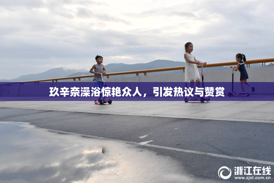 玖辛奈澡浴惊艳众人，引发热议与赞赏