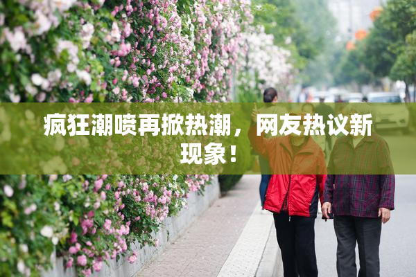 疯狂潮喷再掀热潮，网友热议新现象！