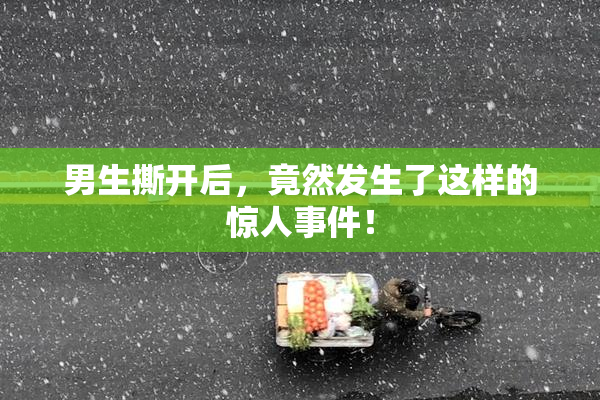 男生撕开后，竟然发生了这样的惊人事件！