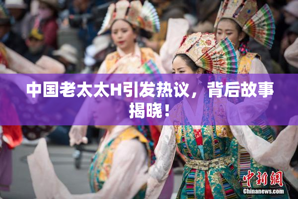 中国老太太H引发热议，背后故事揭晓！