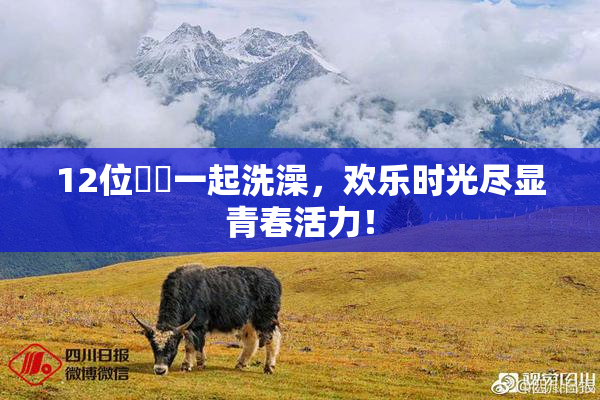12位妺妺一起洗澡，欢乐时光尽显青春活力！
