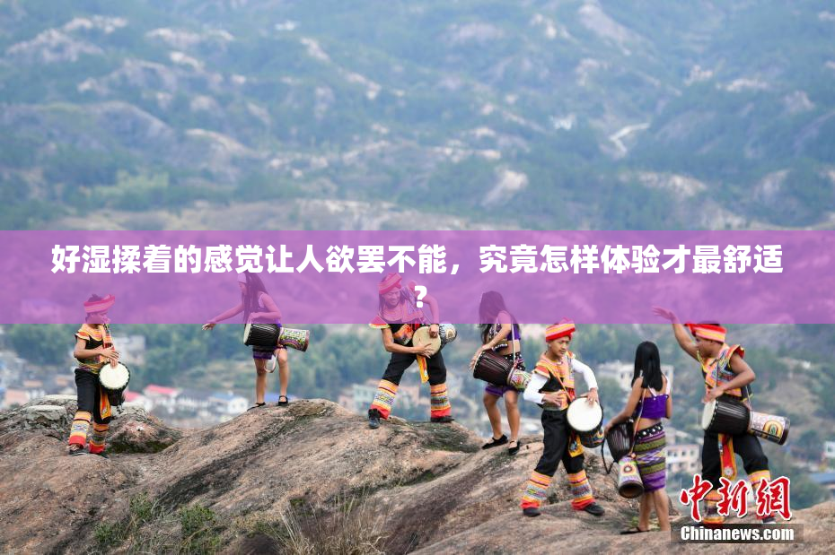 好湿揉着的感觉让人欲罢不能，究竟怎样体验才最舒适？