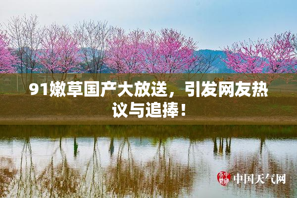 91嫩草国产大放送，引发网友热议与追捧！